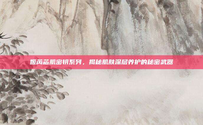 姬芮芯肌密钥系列，揭秘肌肤深层养护的秘密武器