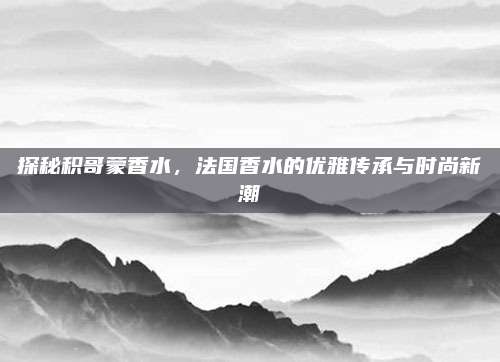 探秘积哥蒙香水，法国香水的优雅传承与时尚新潮