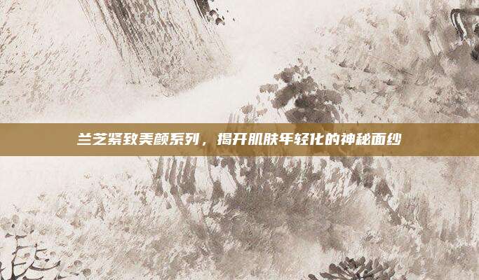 兰芝紧致美颜系列，揭开肌肤年轻化的神秘面纱