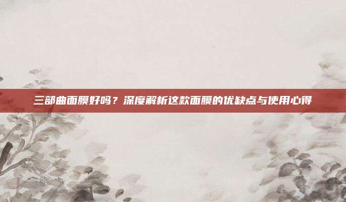 三部曲面膜好吗？深度解析这款面膜的优缺点与使用心得