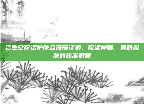 资生堂保湿护肤品深度评测，保湿神器，美丽肌肤的秘密武器