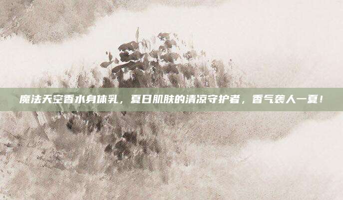 魔法天空香水身体乳，夏日肌肤的清凉守护者，香气袭人一夏！