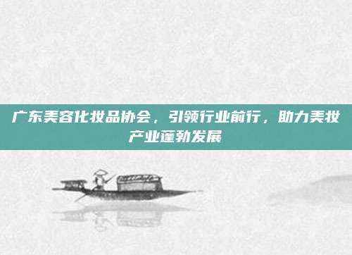 广东美容化妆品协会，引领行业前行，助力美妆产业蓬勃发展