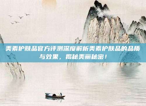 美素护肤品官方评测深度解析美素护肤品的品质与效果,揭秘美丽秘密!