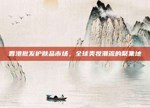 香港批发护肤品市场，全球美妆潮流的聚集地
