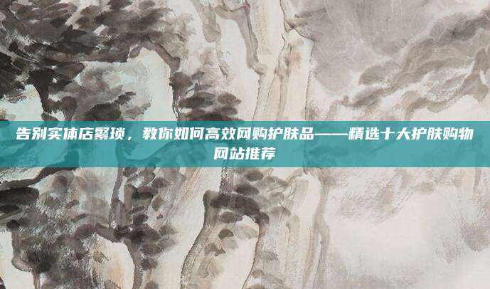 告别实体店繁琐，教你如何高效网购护肤品——精选十大护肤购物网站推荐