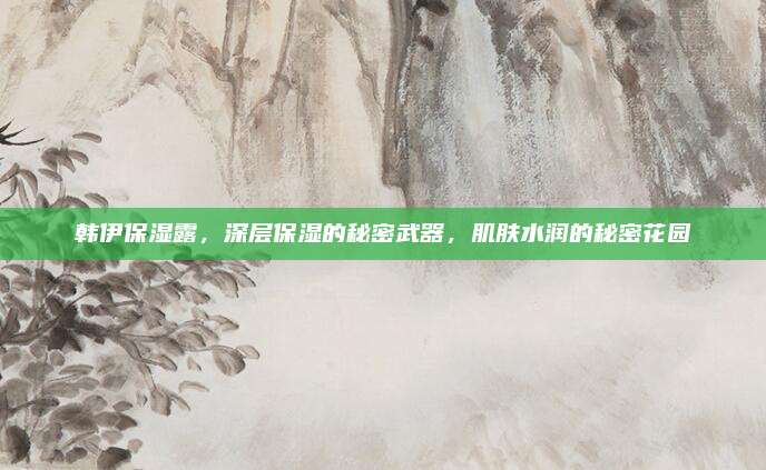 韩伊保湿露，深层保湿的秘密武器，肌肤水润的秘密花园