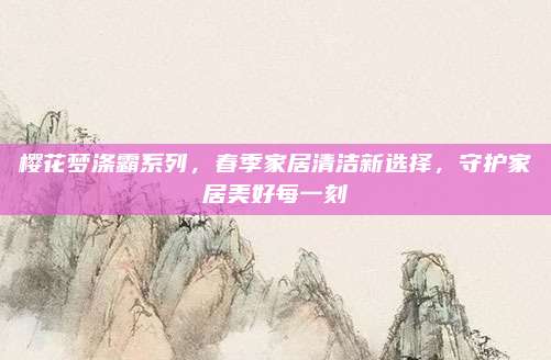 樱花梦涤霸系列，春季家居清洁新选择，守护家居美好每一刻