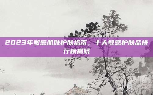 2023年敏感肌肤护肤指南，十大敏感护肤品排行榜揭晓