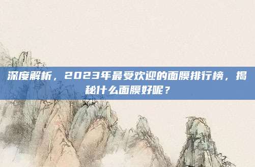 深度解析，2023年最受欢迎的面膜排行榜，揭秘什么面膜好呢？