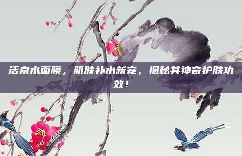 活泉水面膜，肌肤补水新宠，揭秘其神奇护肤功效！