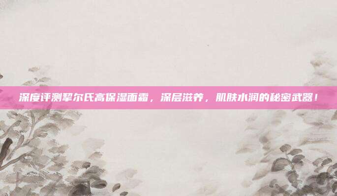 深度评测挈尔氏高保湿面霜，深层滋养，肌肤水润的秘密武器！