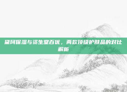 黛珂保湿与资生堂百优,两款顶级护肤品的对比解析
