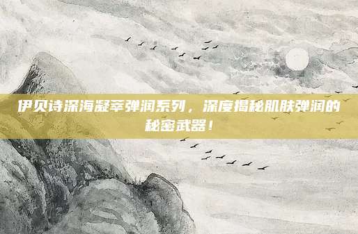伊贝诗深海凝萃弹润系列,深度揭秘肌肤弹润的秘密武器!