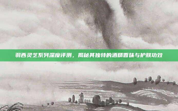 羽西灵芝系列深度评测，揭秘其独特的酒精香味与护肤功效