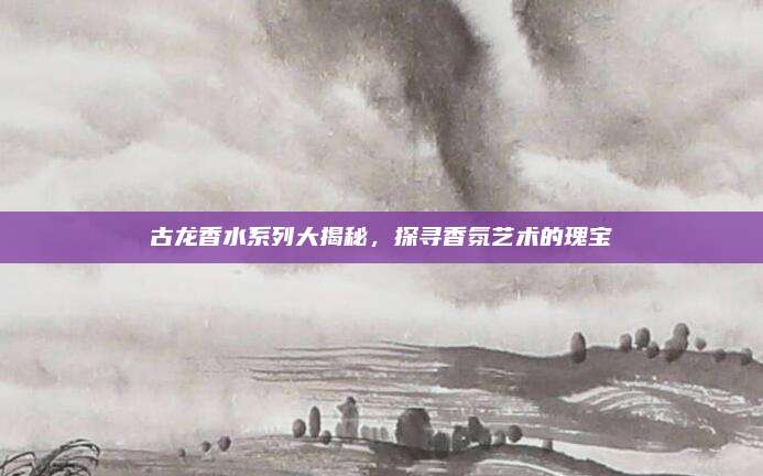 古龙香水系列大揭秘,探寻香氛艺术的瑰宝