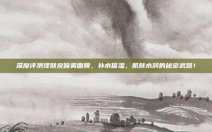 深度评测理肤泉喷雾面膜,补水保湿,肌肤水润的秘密武器!