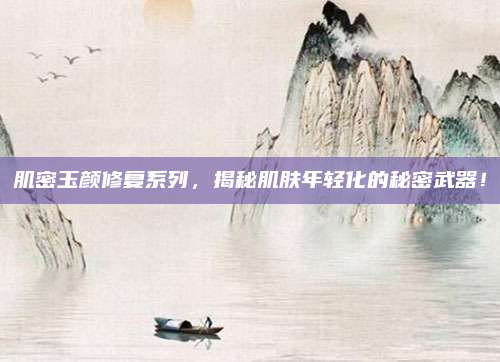 肌密玉颜修复系列，揭秘肌肤年轻化的秘密武器！