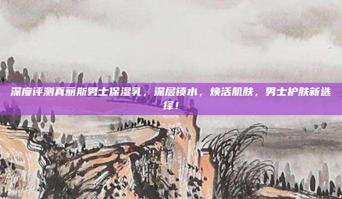 深度评测真丽斯男士保湿乳,深层锁水,焕活肌肤,男士护肤新选择!