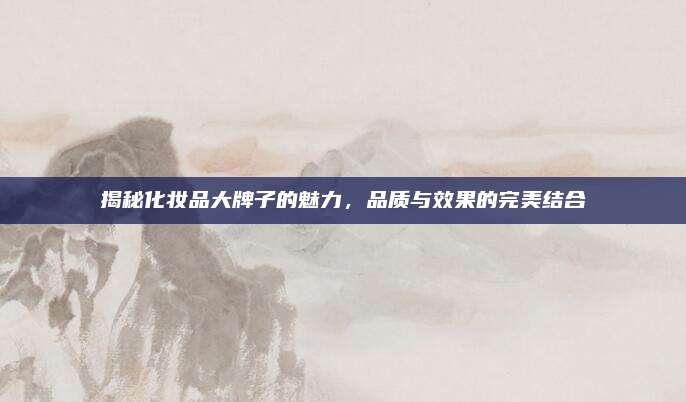 揭秘化妆品大牌子的魅力,品质与效果的完美结合