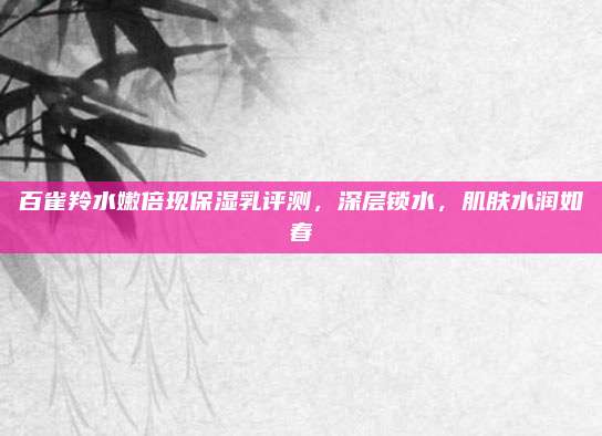 百雀羚水嫩倍现保湿乳评测,深层锁水,肌肤水润如春