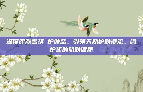 深度评测雪琪蘭护肤品,引领天然护肤潮流,呵护您的肌肤健康
