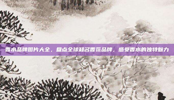香水品牌图片大全，盘点全球知名香氛品牌，感受香水的独特魅力