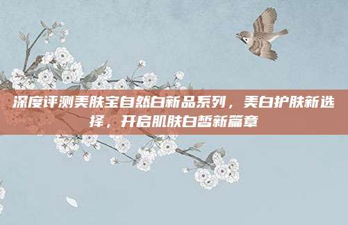 深度评测美肤宝自然白新品系列，美白护肤新选择，开启肌肤白皙新篇章