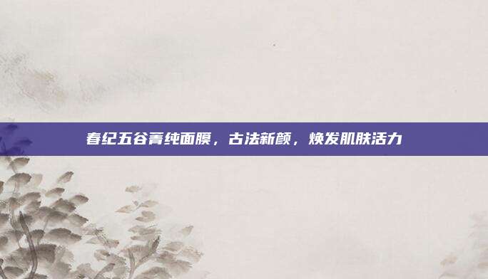 春纪五谷菁纯面膜，古法新颜，焕发肌肤活力