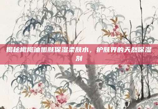 揭秘橄榄油嫩肤保湿柔肤水,护肤界的天然保湿剂