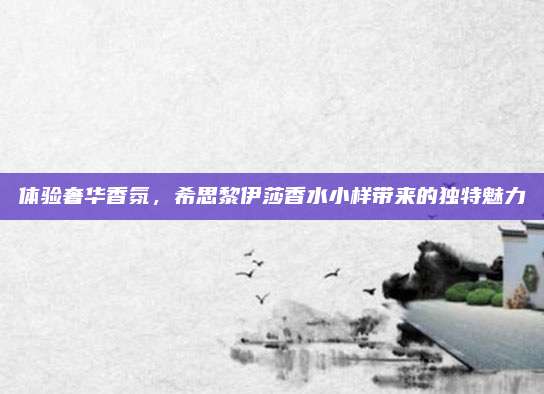 体验奢华香氛,希思黎伊莎香水小样带来的独特魅力