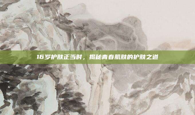 16岁护肤正当时,揭秘青春肌肤的护肤之道