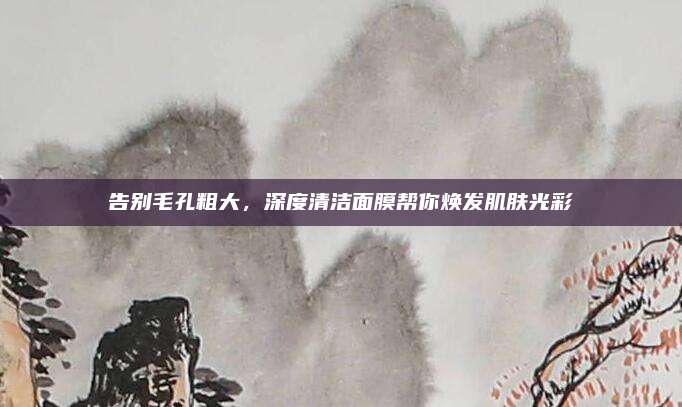 告别毛孔粗大,深度清洁面膜帮你焕发肌肤光彩