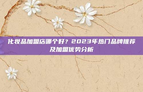 化妆品加盟店哪个好?2023年热门品牌推荐及加盟优势分析