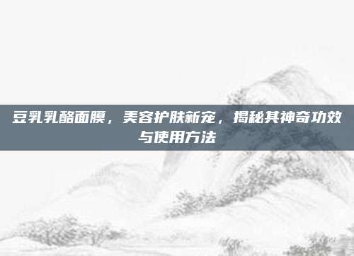 豆乳乳酪面膜,美容护肤新宠,揭秘其神奇功效与使用方法