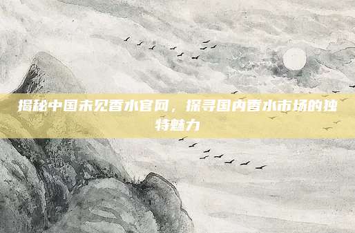 揭秘中国未见香水官网，探寻国内香水市场的独特魅力