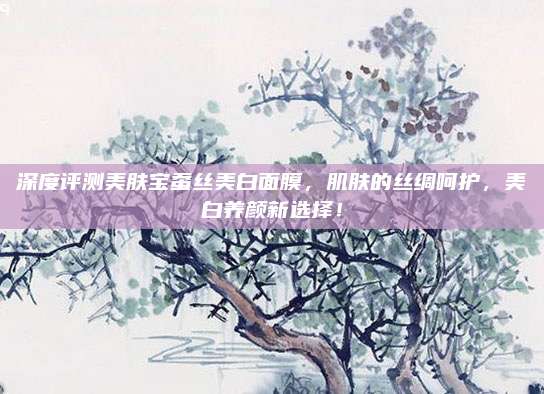 深度评测美肤宝蚕丝美白面膜,肌肤的丝绸呵护,美白养颜新选择!