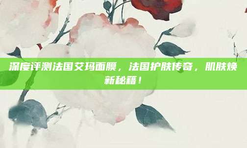 深度评测法国艾玛面膜,法国护肤传奇,肌肤焕新秘籍!