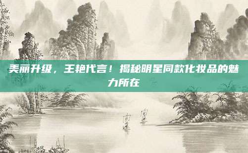 美丽升级,王艳代言!揭秘明星同款化妆品的魅力所在