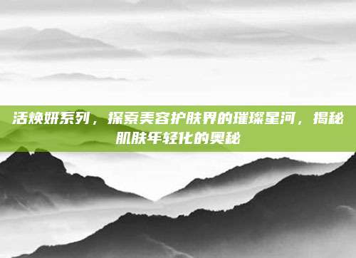 活焕妍系列，探索美容护肤界的璀璨星河，揭秘肌肤年轻化的奥秘