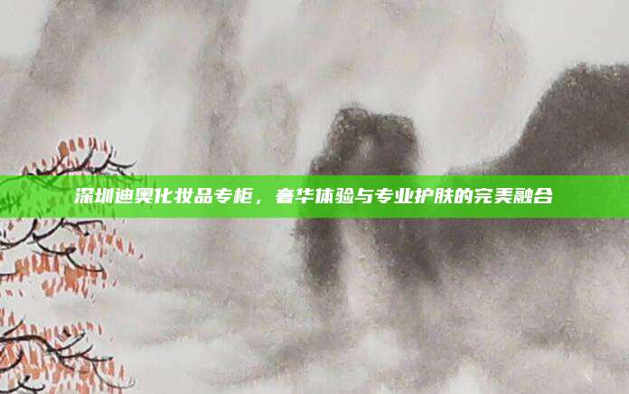 深圳迪奥化妆品专柜,奢华体验与专业护肤的完美融合