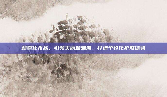 和熹化妆品，引领美丽新潮流，打造个性化护肤体验