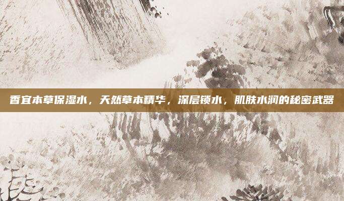 香宜本草保湿水，天然草本精华，深层锁水，肌肤水润的秘密武器