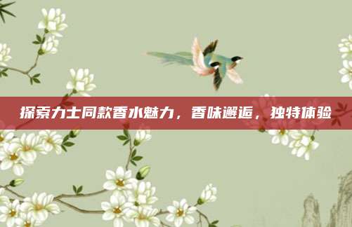 探索力士同款香水魅力,香味邂逅,独特体验