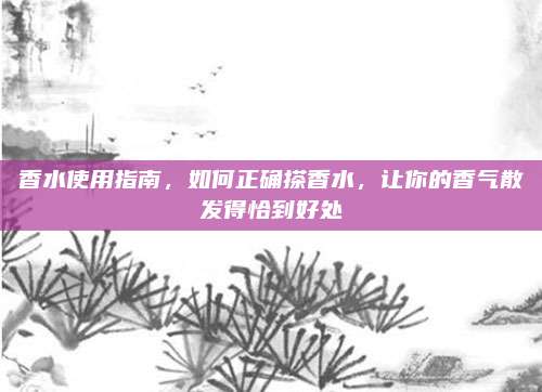 香水使用指南，如何正确搽香水，让你的香气散发得恰到好处