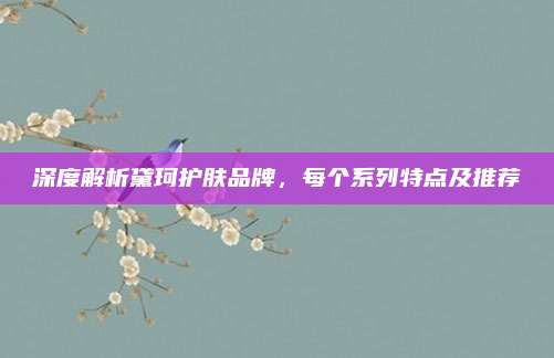 深度解析黛珂护肤品牌，每个系列特点及推荐