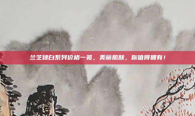 兰芝臻白系列价格一览,美丽肌肤,你值得拥有!