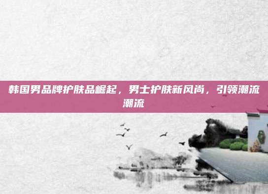 韩国男品牌护肤品崛起，男士护肤新风尚，引领潮流潮流