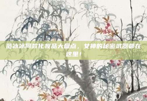 范冰冰同款化妆品大盘点，女神的秘密武器都在这里！