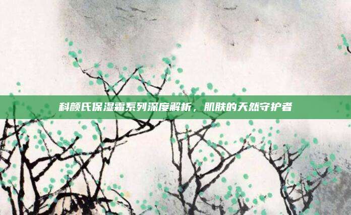 科颜氏保湿霜系列深度解析，肌肤的天然守护者